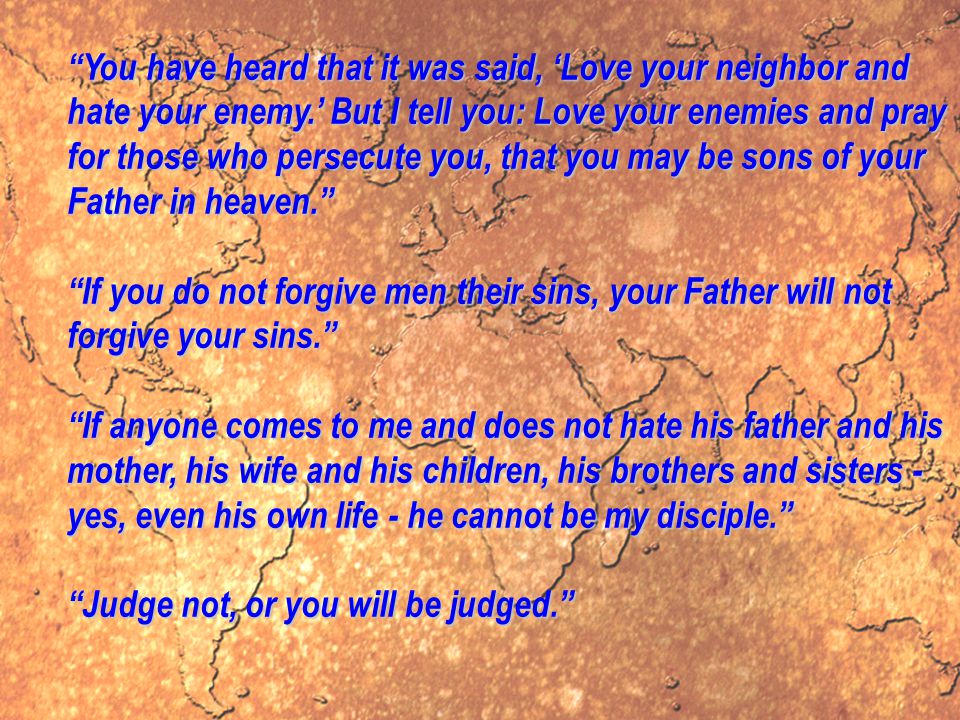 You have heard that it was said, ‘Love your neighbor and hate your enemy.’ But I tell you: Love your enemies and pray for those who persecute you, that you may be sons of your Father in heaven. If you do not forgive men their sins, your Father will not forgive your sins. If anyone comes to me and does not hate his father and his mother, his wife and his children, his brothers and sisters - yes, even his own life - he cannot be my disciple. Judge not, or you will be judged.