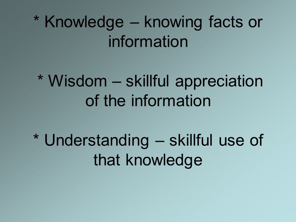 * Knowledge – knowing facts or information * Wisdom – skillful appreciation of the information * Understanding – skillful use of that knowledge