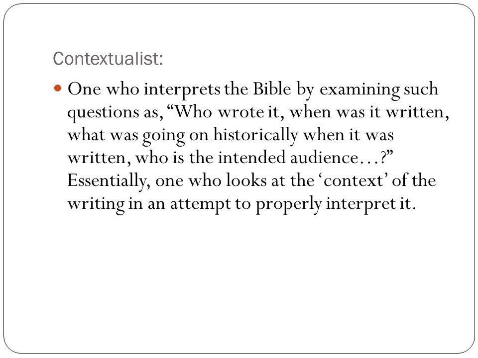 Contextualist: One who interprets the Bible by examining such questions as, Who wrote it, when was it written, what was going on historically when it was written, who is the intended audience… Essentially, one who looks at the ‘context’ of the writing in an attempt to properly interpret it.