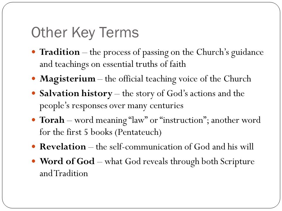 Other Key Terms Tradition – the process of passing on the Church’s guidance and teachings on essential truths of faith Magisterium – the official teaching voice of the Church Salvation history – the story of God’s actions and the people’s responses over many centuries Torah – word meaning law or instruction ; another word for the first 5 books (Pentateuch) Revelation – the self-communication of God and his will Word of God – what God reveals through both Scripture and Tradition