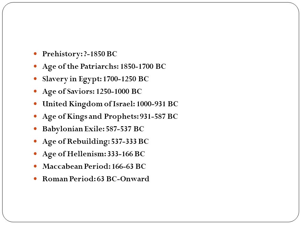 Prehistory: BC Age of the Patriarchs: BC Slavery in Egypt: BC Age of Saviors: BC United Kingdom of Israel: BC Age of Kings and Prophets: BC Babylonian Exile: BC Age of Rebuilding: BC Age of Hellenism: BC Maccabean Period: BC Roman Period: 63 BC-Onward