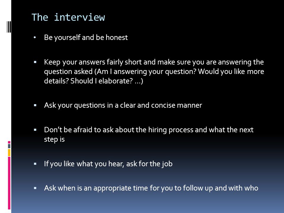 The interview Be yourself and be honest  Keep your answers fairly short and make sure you are answering the question asked (Am I answering your question.