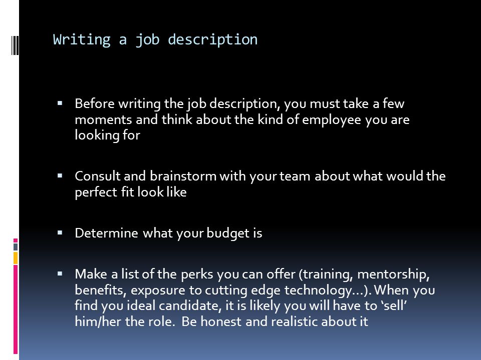 Writing a job description  Before writing the job description, you must take a few moments and think about the kind of employee you are looking for  Consult and brainstorm with your team about what would the perfect fit look like  Determine what your budget is  Make a list of the perks you can offer (training, mentorship, benefits, exposure to cutting edge technology...).