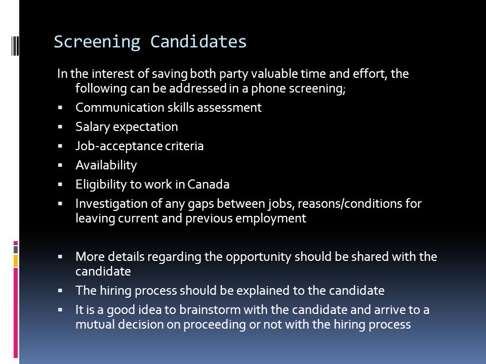 Screening Candidates In the interest of saving both party valuable time and effort, the following can be addressed in a phone screening;  Communication skills assessment  Salary expectation  Job-acceptance criteria  Availability  Eligibility to work in Canada  Investigation of any gaps between jobs, reasons/conditions for leaving current and previous employment  More details regarding the opportunity should be shared with the candidate  The hiring process should be explained to the candidate  It is a good idea to brainstorm with the candidate and arrive to a mutual decision on proceeding or not with the hiring process