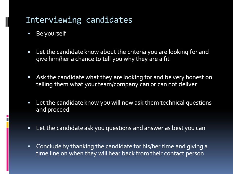 Interviewing candidates  Be yourself  Let the candidate know about the criteria you are looking for and give him/her a chance to tell you why they are a fit  Ask the candidate what they are looking for and be very honest on telling them what your team/company can or can not deliver  Let the candidate know you will now ask them technical questions and proceed  Let the candidate ask you questions and answer as best you can  Conclude by thanking the candidate for his/her time and giving a time line on when they will hear back from their contact person