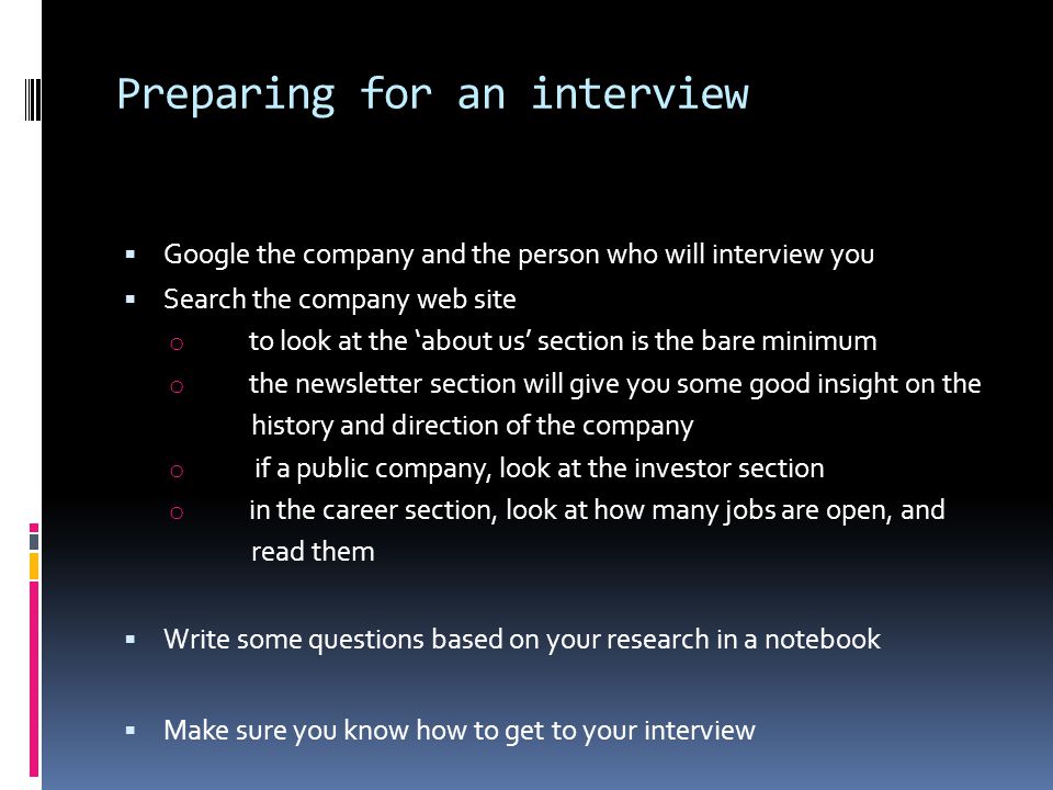 Preparing for an interview  Google the company and the person who will interview you  Search the company web site o to look at the ‘about us’ section is the bare minimum o the newsletter section will give you some good insight on the history and direction of the company o if a public company, look at the investor section o in the career section, look at how many jobs are open, and read them  Write some questions based on your research in a notebook  Make sure you know how to get to your interview