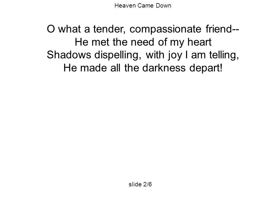 Heaven Came Down O what a tender, compassionate friend-- He met the need of my heart Shadows dispelling, with joy I am telling, He made all the darkness depart.