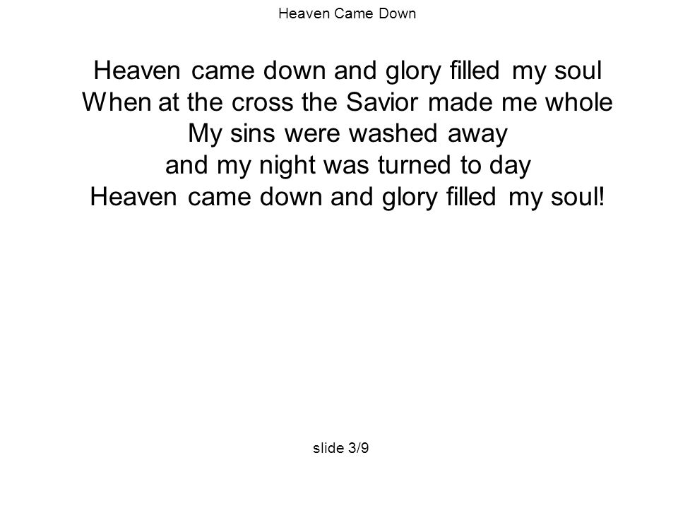 Heaven Came Down Heaven came down and glory filled my soul When at the cross the Savior made me whole My sins were washed away and my night was turned to day Heaven came down and glory filled my soul.