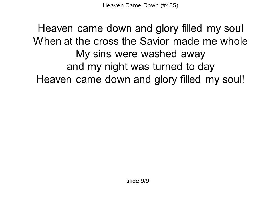 Heaven Came Down (#455) Heaven came down and glory filled my soul When at the cross the Savior made me whole My sins were washed away and my night was turned to day Heaven came down and glory filled my soul.
