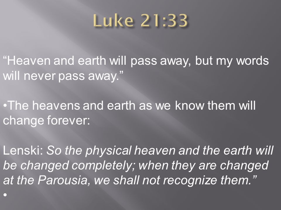 Heaven and earth will pass away, but my words will never pass away. The heavens and earth as we know them will change forever: Lenski: So the physical heaven and the earth will be changed completely; when they are changed at the Parousia, we shall not recognize them.
