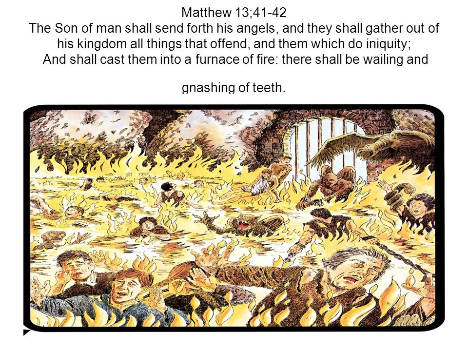 Matthew 13;41-42 The Son of man shall send forth his angels, and they shall gather out of his kingdom all things that offend, and them which do iniquity; And shall cast them into a furnace of fire: there shall be wailing and gnashing of teeth.