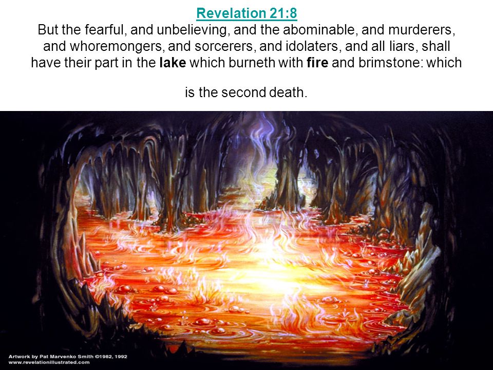 Revelation 21:8 Revelation 21:8 But the fearful, and unbelieving, and the abominable, and murderers, and whoremongers, and sorcerers, and idolaters, and all liars, shall have their part in the lake which burneth with fire and brimstone: which is the second death.