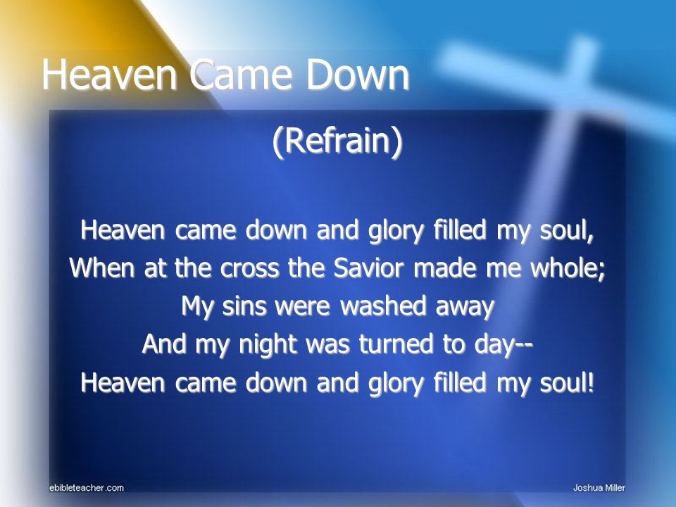 (Refrain) Heaven came down and glory filled my soul, When at the cross the Savior made me whole; My sins were washed away And my night was turned to day-- Heaven came down and glory filled my soul.