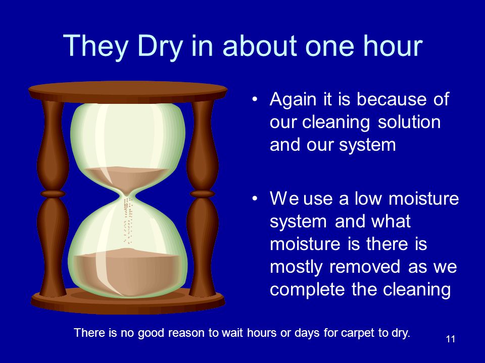They Dry in about one hour Again it is because of our cleaning solution and our system We use a low moisture system and what moisture is there is mostly removed as we complete the cleaning 11 There is no good reason to wait hours or days for carpet to dry.
