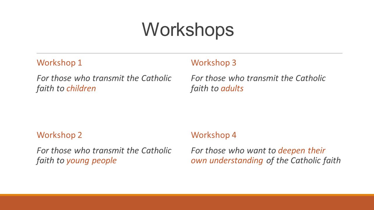 Workshops Workshop 1 For those who transmit the Catholic faith to children Workshop 2 For those who transmit the Catholic faith to young people Workshop 3 For those who transmit the Catholic faith to adults Workshop 4 For those who want to deepen their own understanding of the Catholic faith