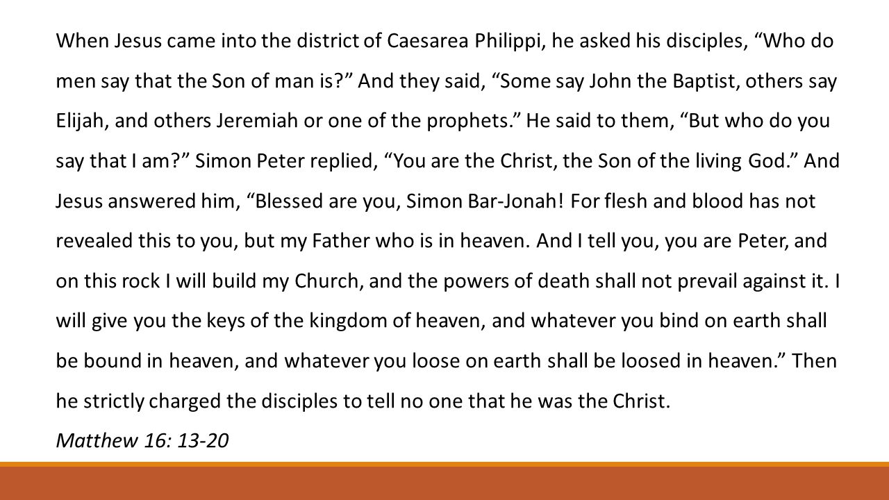 When Jesus came into the district of Caesarea Philippi, he asked his disciples, Who do men say that the Son of man is And they said, Some say John the Baptist, others say Elijah, and others Jeremiah or one of the prophets. He said to them, But who do you say that I am Simon Peter replied, You are the Christ, the Son of the living God. And Jesus answered him, Blessed are you, Simon Bar-Jonah.