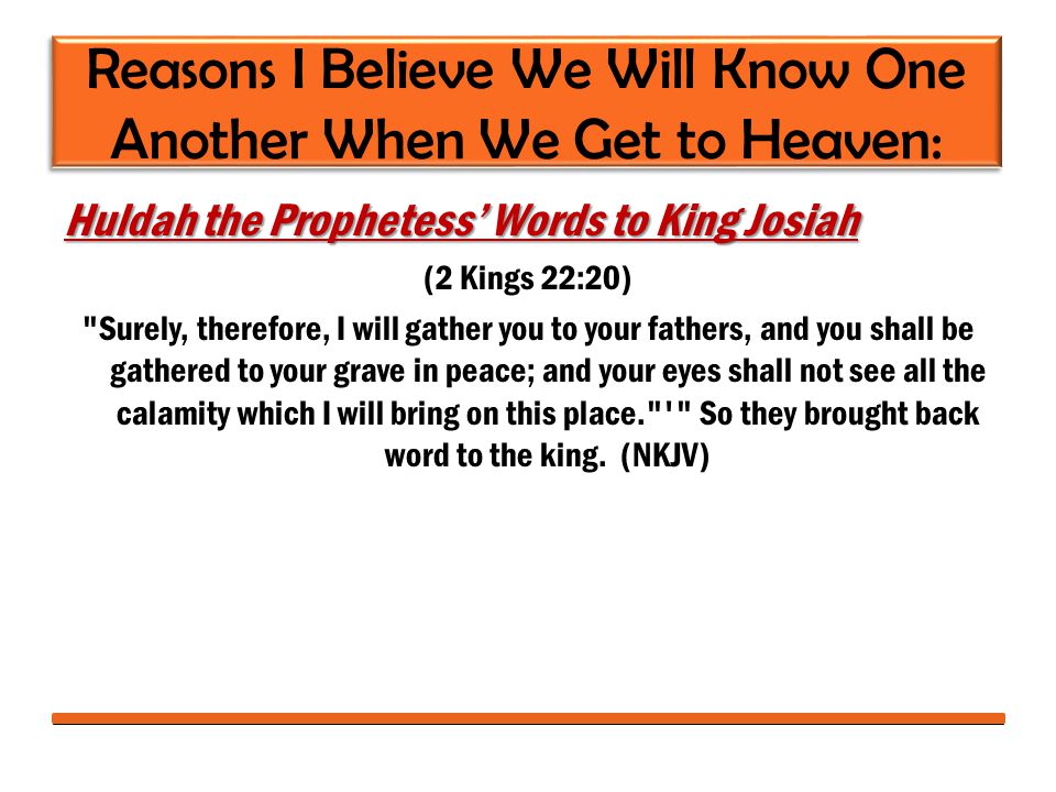 Reasons I Believe We Will Know One Another When We Get to Heaven: Huldah the Prophetess’ Words to King Josiah (2 Kings 22:20) Surely, therefore, I will gather you to your fathers, and you shall be gathered to your grave in peace; and your eyes shall not see all the calamity which I will bring on this place. So they brought back word to the king.