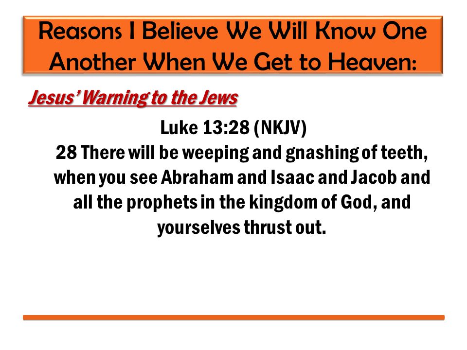 Reasons I Believe We Will Know One Another When We Get to Heaven: Jesus’ Warning to the Jews Luke 13:28 (NKJV) 28 There will be weeping and gnashing of teeth, when you see Abraham and Isaac and Jacob and all the prophets in the kingdom of God, and yourselves thrust out.