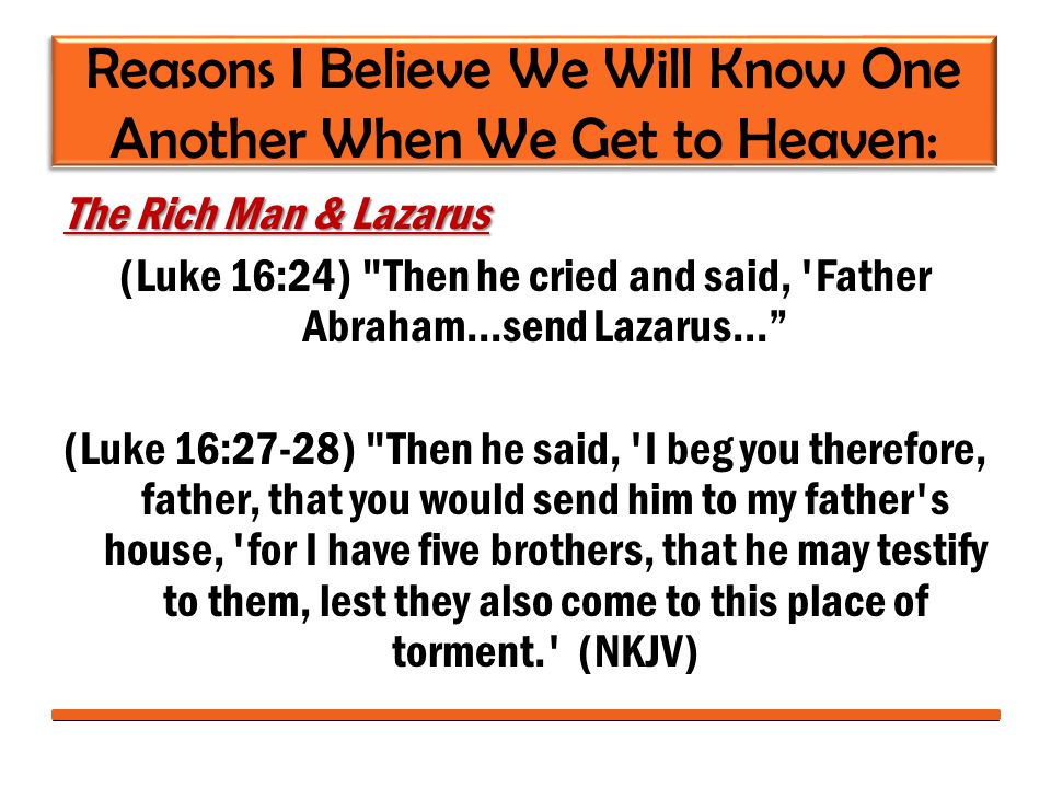 Reasons I Believe We Will Know One Another When We Get to Heaven: The Rich Man & Lazarus (Luke 16:24) Then he cried and said, Father Abraham...send Lazarus… (Luke 16:27-28) Then he said, I beg you therefore, father, that you would send him to my father s house, for I have five brothers, that he may testify to them, lest they also come to this place of torment. (NKJV)