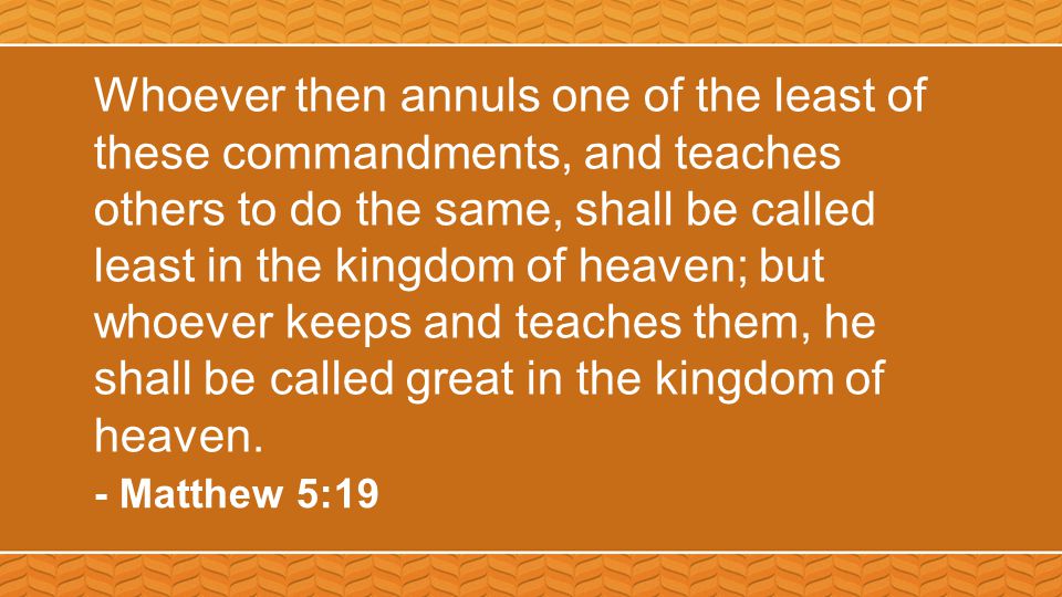 Whoever then annuls one of the least of these commandments, and teaches others to do the same, shall be called least in the kingdom of heaven; but whoever keeps and teaches them, he shall be called great in the kingdom of heaven.
