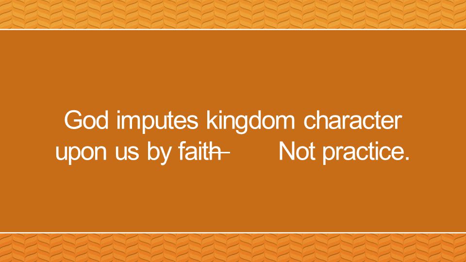 God imputes kingdom character upon us by faith Not practice.