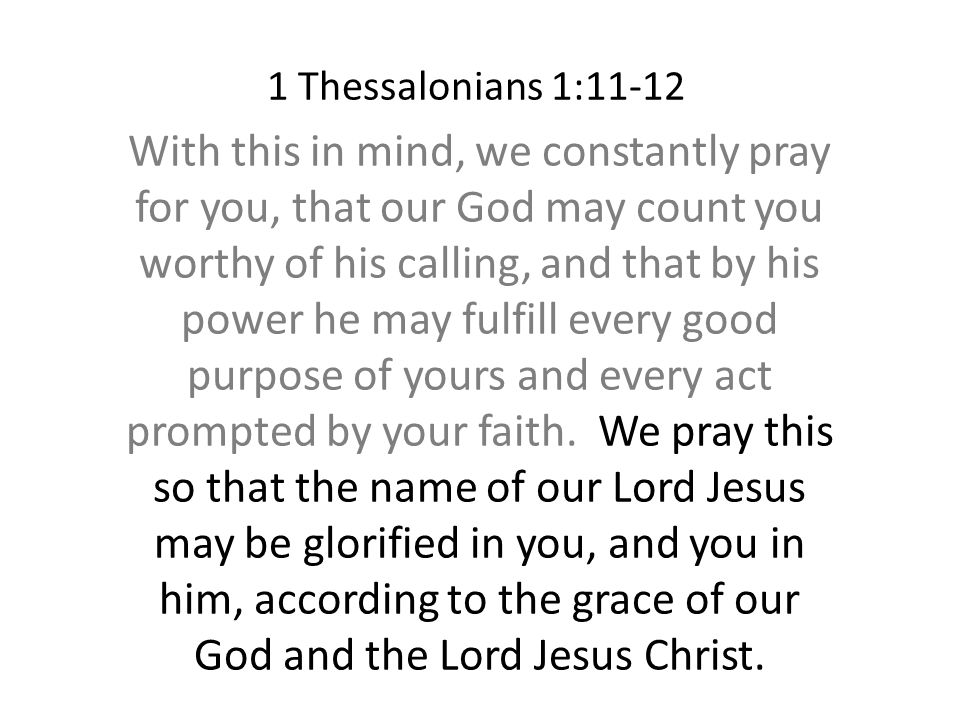 1 Thessalonians 1:11-12 With this in mind, we constantly pray for you, that our God may count you worthy of his calling, and that by his power he may fulfill every good purpose of yours and every act prompted by your faith.