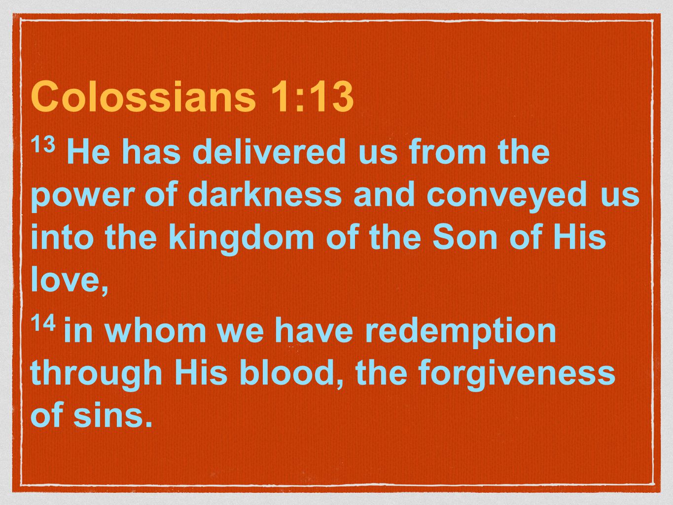 Colossians 1:13 13 He has delivered us from the power of darkness and conveyed us into the kingdom of the Son of His love, 14 in whom we have redemption through His blood, the forgiveness of sins.