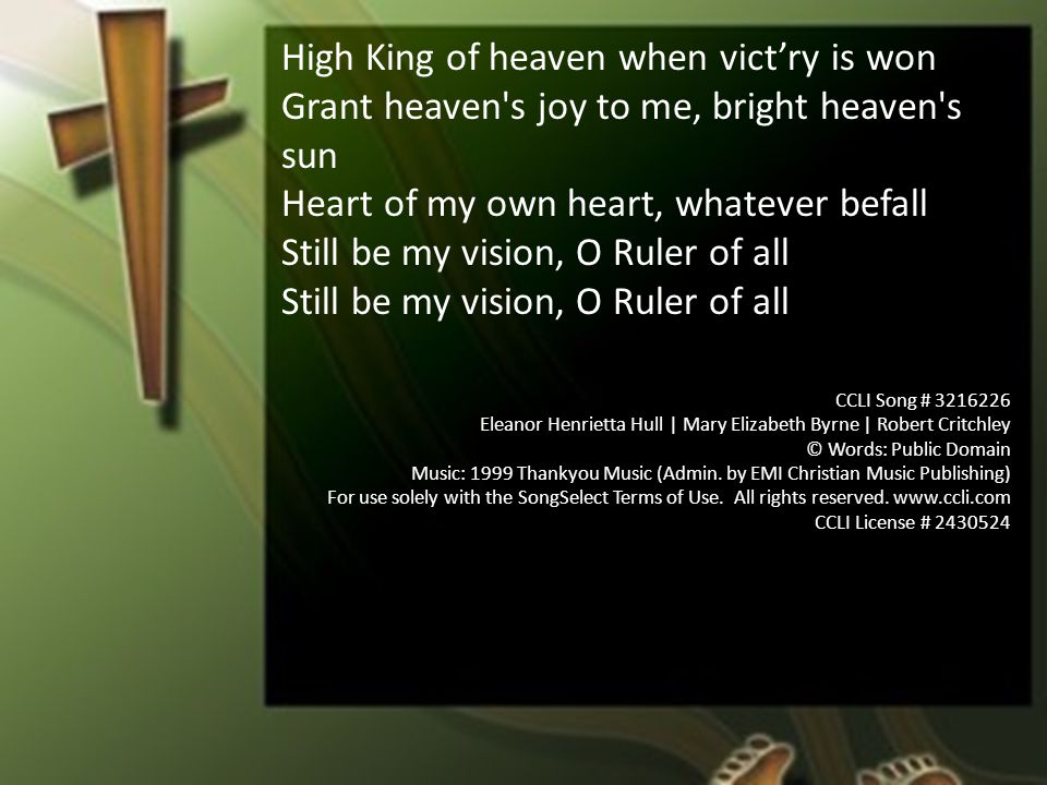 High King of heaven when vict’ry is won Grant heaven s joy to me, bright heaven s sun Heart of my own heart, whatever befall Still be my vision, O Ruler of all CCLI Song # Eleanor Henrietta Hull | Mary Elizabeth Byrne | Robert Critchley © Words: Public Domain Music: 1999 Thankyou Music (Admin.