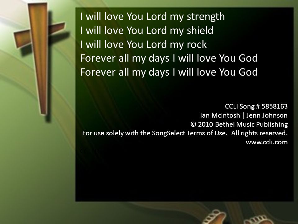 I will love You Lord my strength I will love You Lord my shield I will love You Lord my rock Forever all my days I will love You God CCLI Song # Ian McIntosh | Jenn Johnson © 2010 Bethel Music Publishing For use solely with the SongSelect Terms of Use.