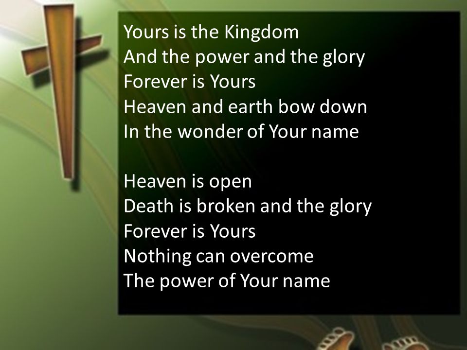 Yours is the Kingdom And the power and the glory Forever is Yours Heaven and earth bow down In the wonder of Your name Heaven is open Death is broken and the glory Forever is Yours Nothing can overcome The power of Your name