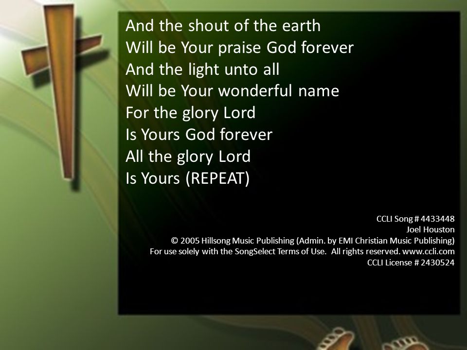 And the shout of the earth Will be Your praise God forever And the light unto all Will be Your wonderful name For the glory Lord Is Yours God forever All the glory Lord Is Yours (REPEAT) CCLI Song # Joel Houston © 2005 Hillsong Music Publishing (Admin.