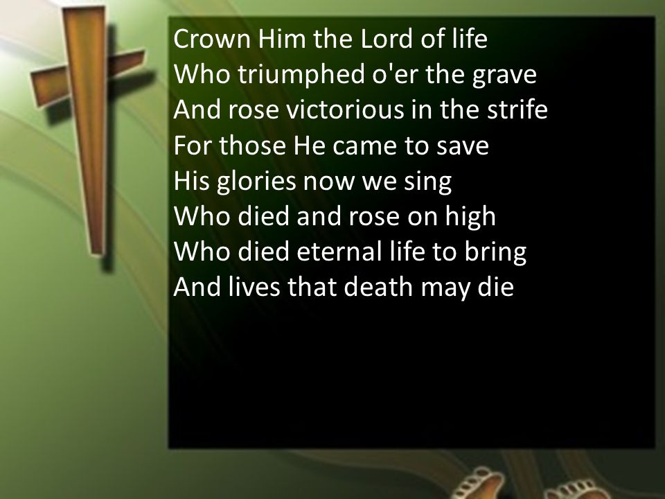 Crown Him the Lord of life Who triumphed o er the grave And rose victorious in the strife For those He came to save His glories now we sing Who died and rose on high Who died eternal life to bring And lives that death may die