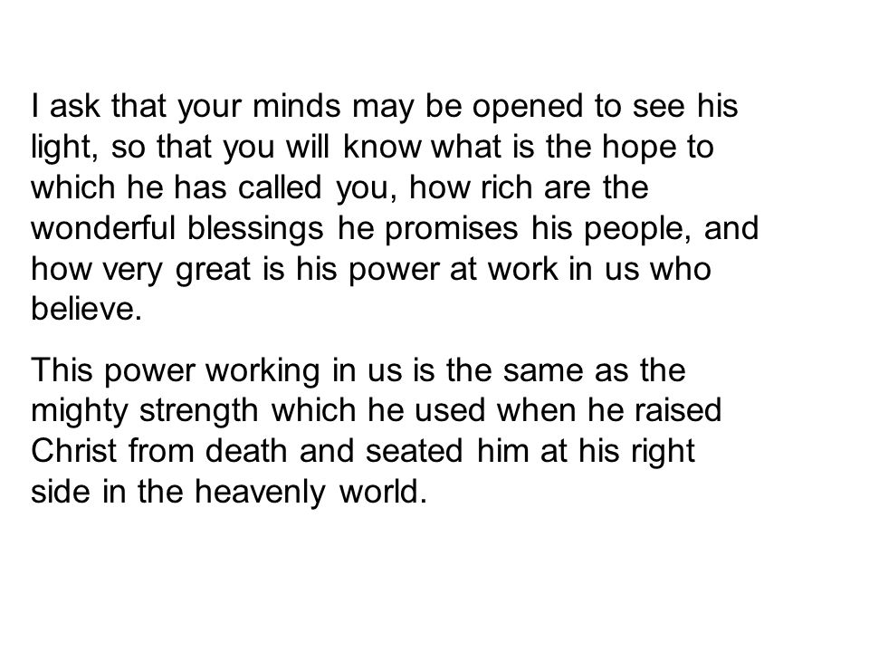 I ask that your minds may be opened to see his light, so that you will know what is the hope to which he has called you, how rich are the wonderful blessings he promises his people, and how very great is his power at work in us who believe.
