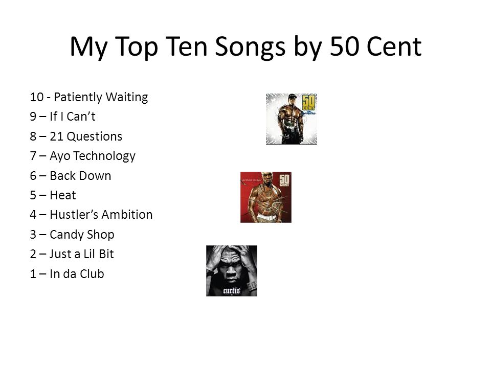 My Top Ten Songs by 50 Cent 10 - Patiently Waiting 9 – If I Can’t 8 – 21 Questions 7 – Ayo Technology 6 – Back Down 5 – Heat 4 – Hustler’s Ambition 3 – Candy Shop 2 – Just a Lil Bit 1 – In da Club