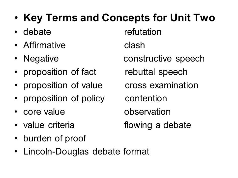 Key Terms and Concepts for Unit Two debate refutation Affirmative clash Negative constructive speech proposition of fact rebuttal speech proposition of value cross examination proposition of policy contention core value observation value criteria flowing a debate burden of proof Lincoln-Douglas debate format