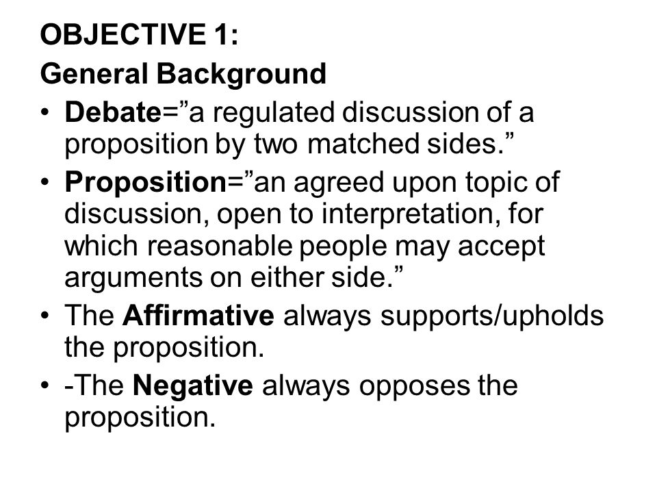 OBJECTIVE 1: General Background Debate= a regulated discussion of a proposition by two matched sides. Proposition= an agreed upon topic of discussion, open to interpretation, for which reasonable people may accept arguments on either side. The Affirmative always supports/upholds the proposition.