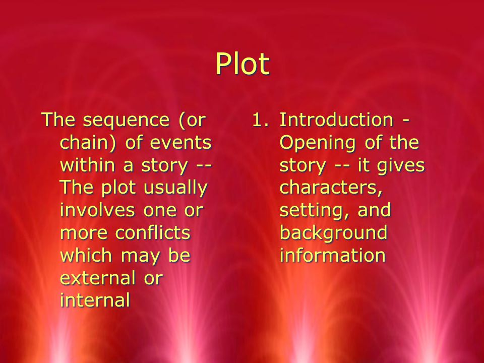 Plot The sequence (or chain) of events within a story -- The plot usually involves one or more conflicts which may be external or internal 1.Introduction - Opening of the story -- it gives characters, setting, and background information
