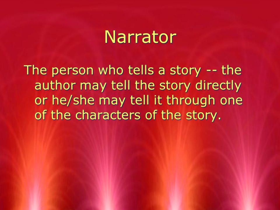 Narrator The person who tells a story -- the author may tell the story directly or he/she may tell it through one of the characters of the story.