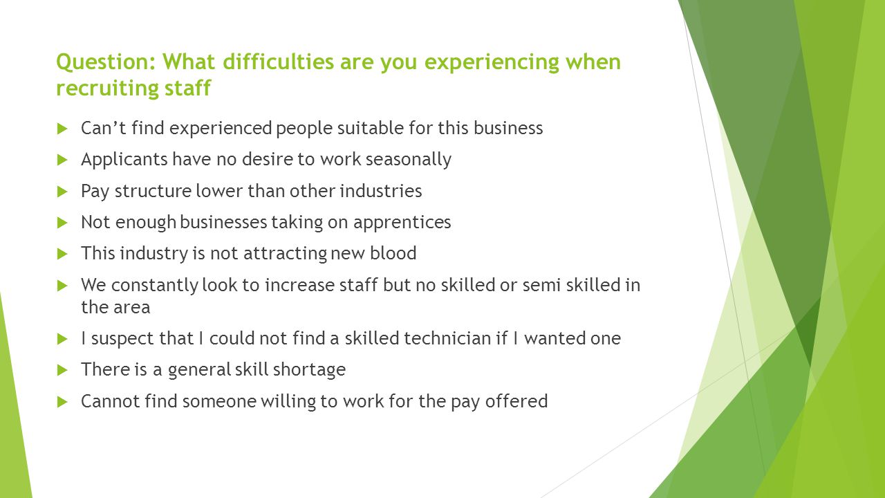 Question: What difficulties are you experiencing when recruiting staff  Can’t find experienced people suitable for this business  Applicants have no desire to work seasonally  Pay structure lower than other industries  Not enough businesses taking on apprentices  This industry is not attracting new blood  We constantly look to increase staff but no skilled or semi skilled in the area  I suspect that I could not find a skilled technician if I wanted one  There is a general skill shortage  Cannot find someone willing to work for the pay offered