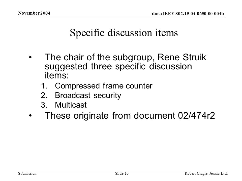doc.: IEEE b Submission November 2004 Robert Cragie, Jennic Ltd.Slide 10 Specific discussion items The chair of the subgroup, Rene Struik suggested three specific discussion items: 1.Compressed frame counter 2.Broadcast security 3.Multicast These originate from document 02/474r2