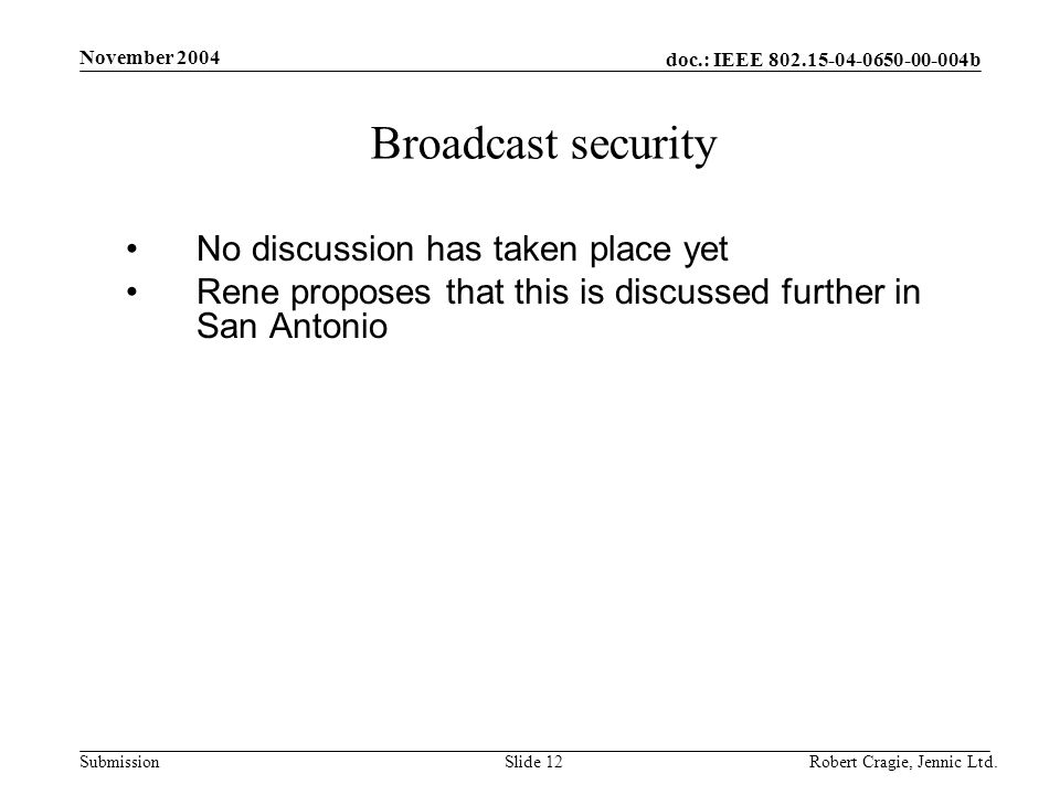doc.: IEEE b Submission November 2004 Robert Cragie, Jennic Ltd.Slide 12 Broadcast security No discussion has taken place yet Rene proposes that this is discussed further in San Antonio