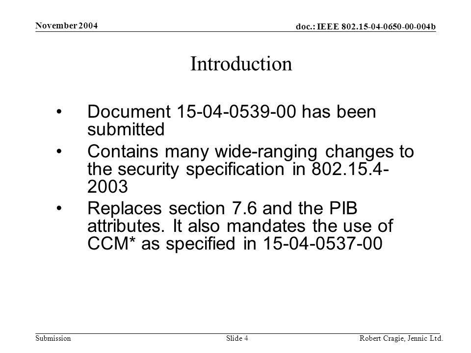 doc.: IEEE b Submission November 2004 Robert Cragie, Jennic Ltd.Slide 4 Introduction Document has been submitted Contains many wide-ranging changes to the security specification in Replaces section 7.6 and the PIB attributes.