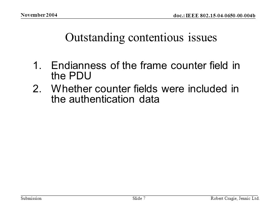 doc.: IEEE b Submission November 2004 Robert Cragie, Jennic Ltd.Slide 7 Outstanding contentious issues 1.Endianness of the frame counter field in the PDU 2.Whether counter fields were included in the authentication data