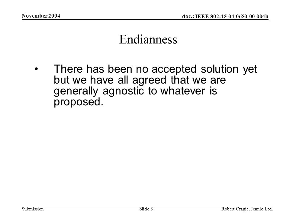 doc.: IEEE b Submission November 2004 Robert Cragie, Jennic Ltd.Slide 8 Endianness There has been no accepted solution yet but we have all agreed that we are generally agnostic to whatever is proposed.