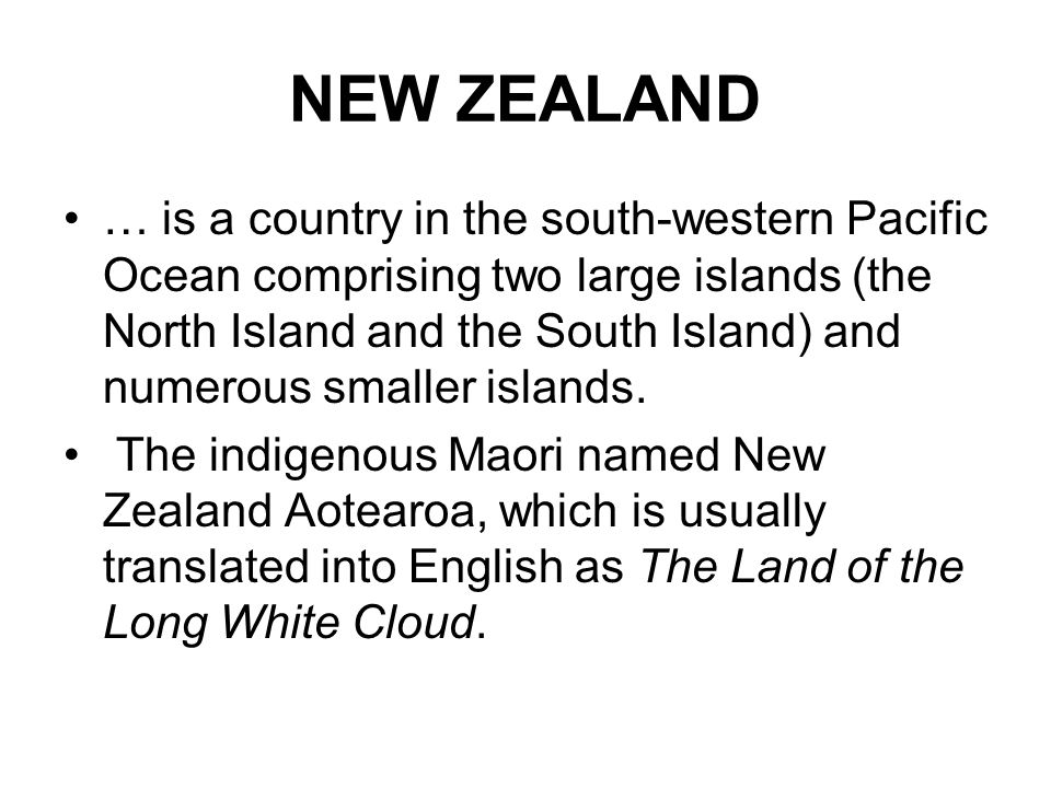 NEW ZEALAND … is a country in the south-western Pacific Ocean comprising two large islands (the North Island and the South Island) and numerous smaller islands.