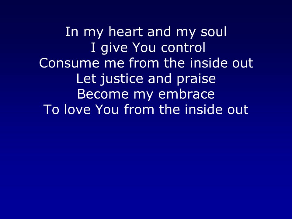 In my heart and my soul I give You control Consume me from the inside out Let justice and praise Become my embrace To love You from the inside out