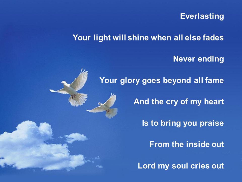 Everlasting Your light will shine when all else fades Never ending Your glory goes beyond all fame And the cry of my heart Is to bring you praise From the inside out Lord my soul cries out