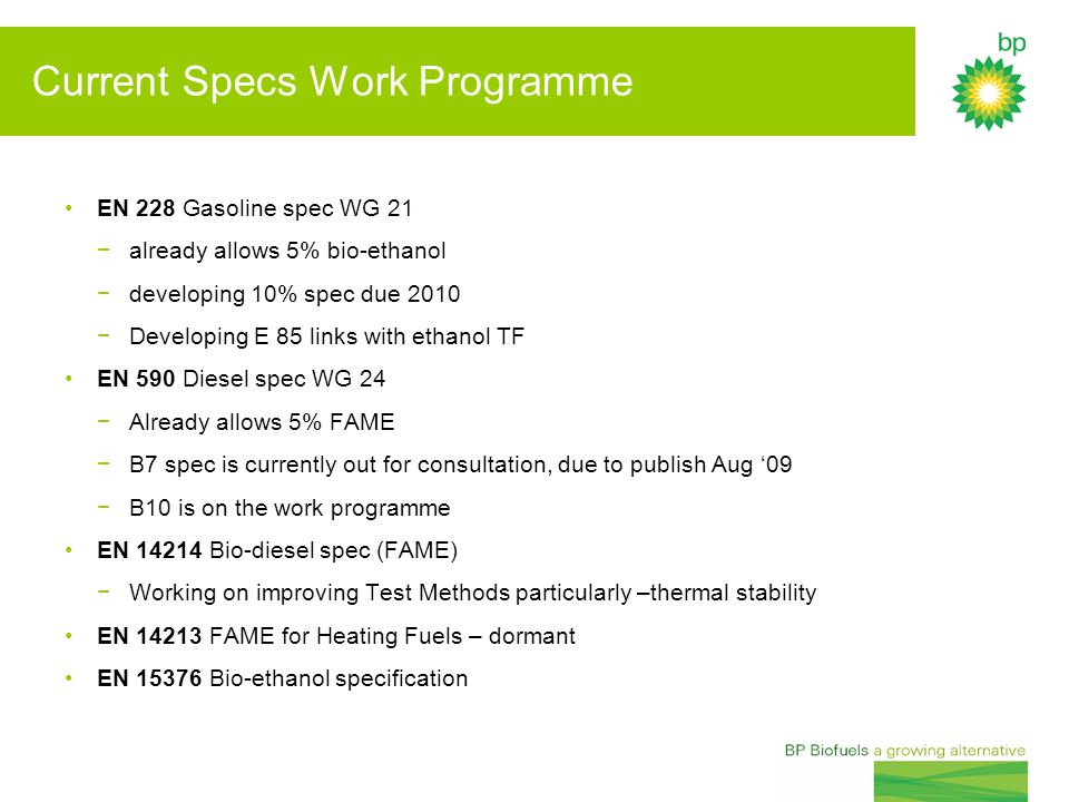Current Specs Work Programme EN 228 Gasoline spec WG 21 −already allows 5% bio-ethanol −developing 10% spec due 2010 −Developing E 85 links with ethanol TF EN 590 Diesel spec WG 24 −Already allows 5% FAME −B7 spec is currently out for consultation, due to publish Aug ‘09 −B10 is on the work programme EN Bio-diesel spec (FAME) −Working on improving Test Methods particularly –thermal stability EN FAME for Heating Fuels – dormant EN Bio-ethanol specification