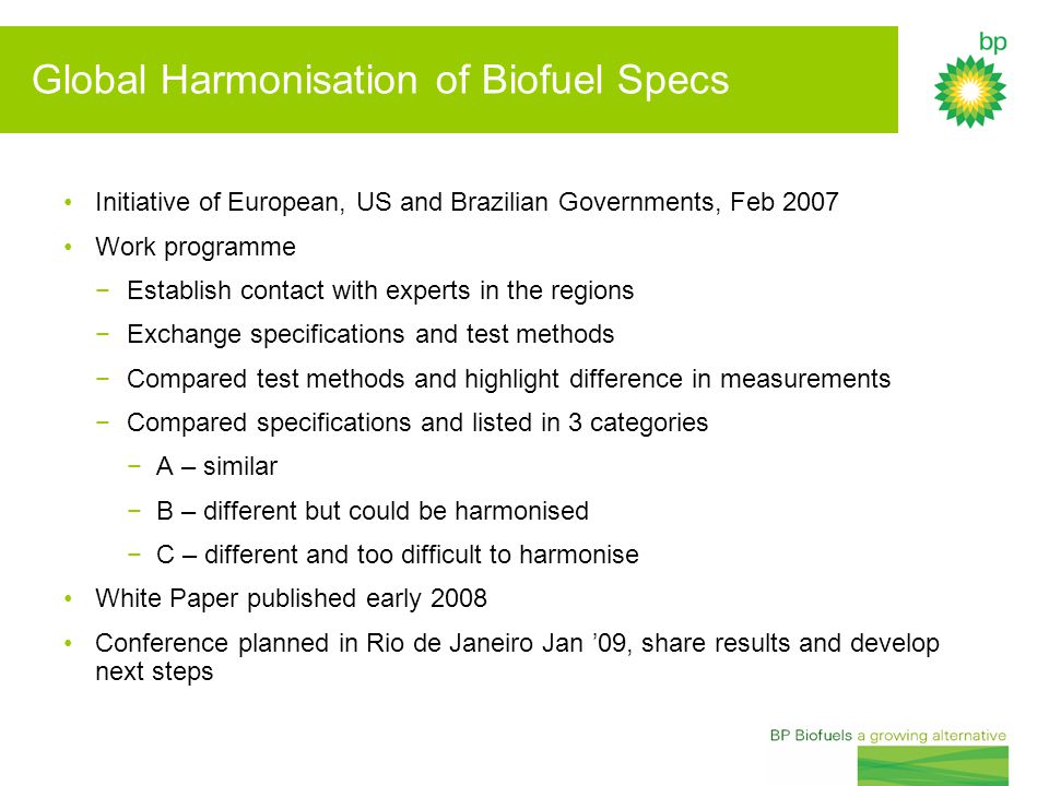 Global Harmonisation of Biofuel Specs Initiative of European, US and Brazilian Governments, Feb 2007 Work programme −Establish contact with experts in the regions −Exchange specifications and test methods −Compared test methods and highlight difference in measurements −Compared specifications and listed in 3 categories −A – similar −B – different but could be harmonised −C – different and too difficult to harmonise White Paper published early 2008 Conference planned in Rio de Janeiro Jan ’09, share results and develop next steps
