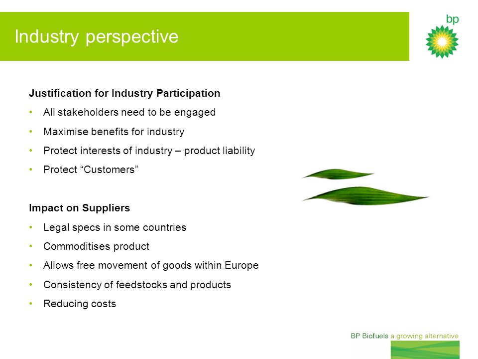 Industry perspective Justification for Industry Participation All stakeholders need to be engaged Maximise benefits for industry Protect interests of industry – product liability Protect Customers Impact on Suppliers Legal specs in some countries Commoditises product Allows free movement of goods within Europe Consistency of feedstocks and products Reducing costs